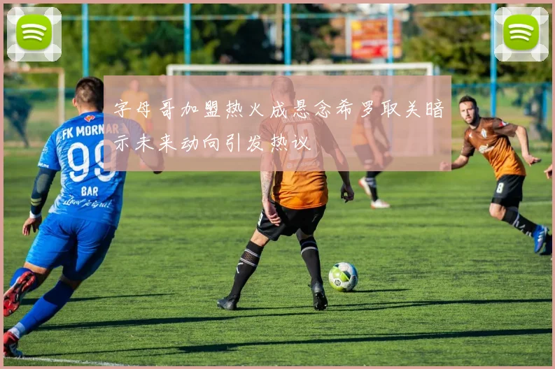 字母哥加盟热火成悬念希罗取关暗示未来动向引发热议