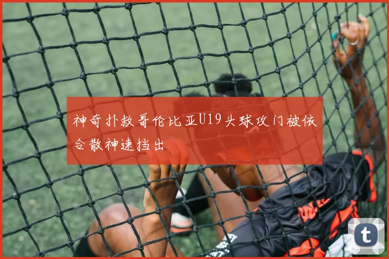 神奇扑救哥伦比亚U19头球攻门被依合散神速挡出