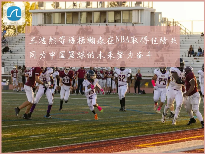 王浩然寄语杨瀚森在NBA取得佳绩共同为中国篮球的未来努力奋斗