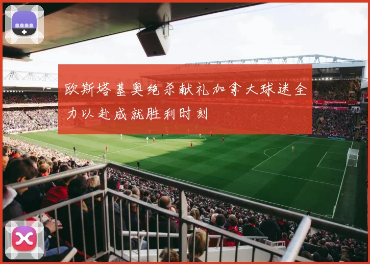 欧斯塔基奥绝杀献礼加拿大球迷全力以赴成就胜利时刻