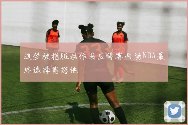 追梦被指脏动作或应停赛两场NBA最终选择宽恕他