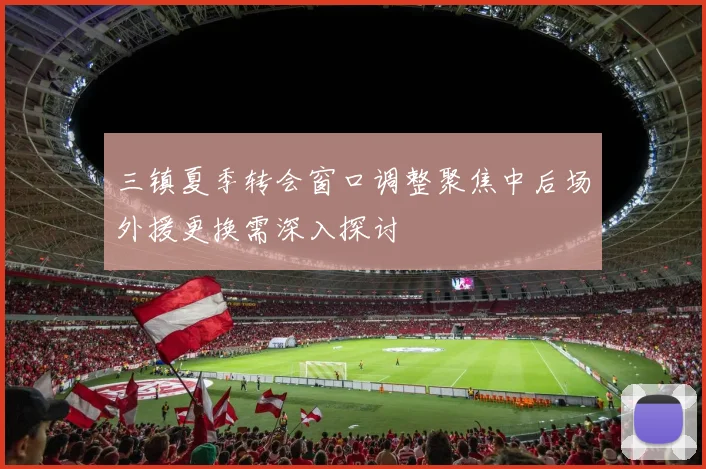 三镇夏季转会窗口调整聚焦中后场外援更换需深入探讨