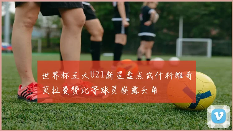 世界杯五大U21新星盘点武什科维奇莫拉曼赞比等球员崭露头角