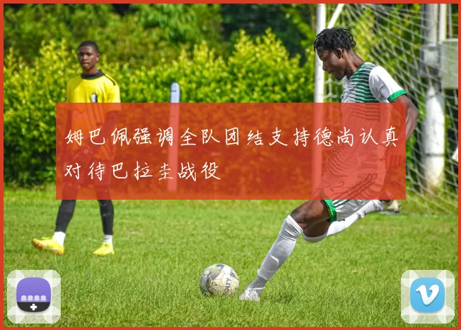 姆巴佩强调全队团结支持德尚认真对待巴拉圭战役