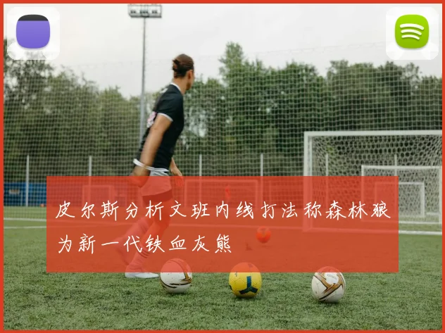 皮尔斯分析文班内线打法称森林狼为新一代铁血灰熊