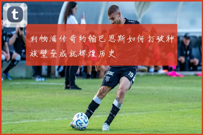 利物浦传奇约翰巴恩斯如何打破种族壁垒成就辉煌历史