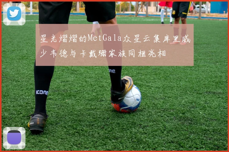 星光熠熠的MetGala众星云集库里威少韦德与卡戴珊家族同框亮相