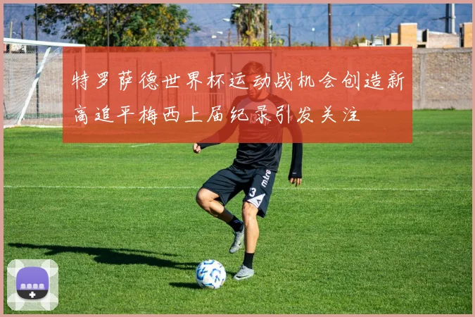 特罗萨德世界杯运动战机会创造新高追平梅西上届纪录引发关注