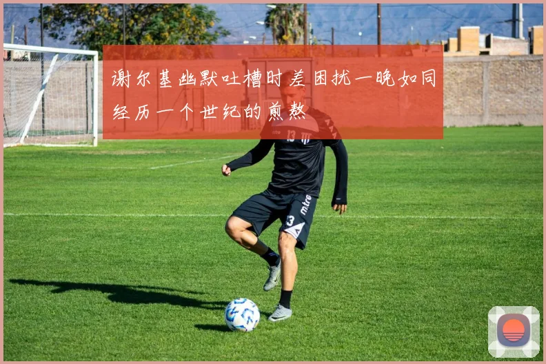 谢尔基幽默吐槽时差困扰一晚如同经历一个世纪的煎熬