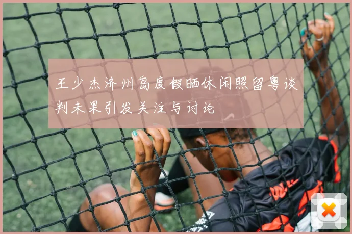王少杰济州岛度假晒休闲照留粤谈判未果引发关注与讨论