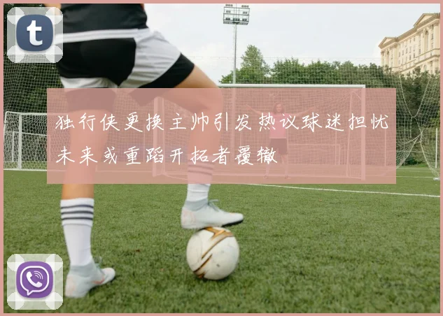 独行侠更换主帅引发热议球迷担忧未来或重蹈开拓者覆辙