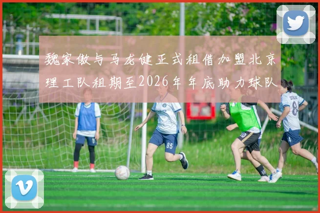 魏家傲与马龙健正式租借加盟北京理工队租期至2026年年底助力球队发展