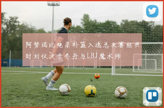 阿努诺比绝杀补篮入选总决赛经典时刻仅次于乔丹与LBJ魔术师