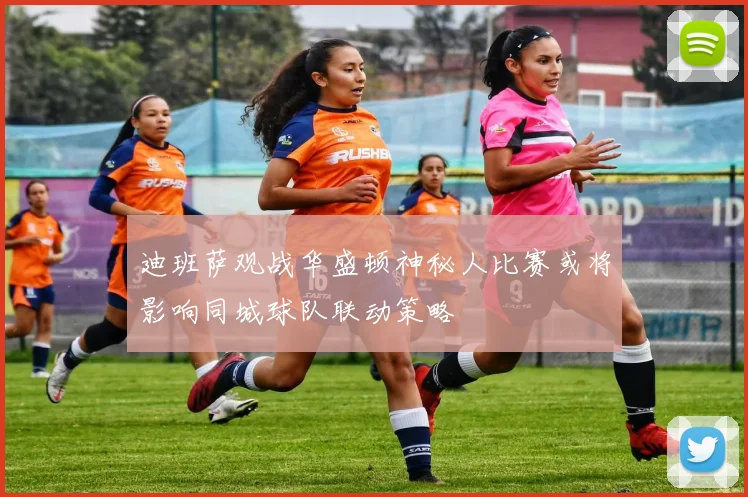 迪班萨观战华盛顿神秘人比赛或将影响同城球队联动策略