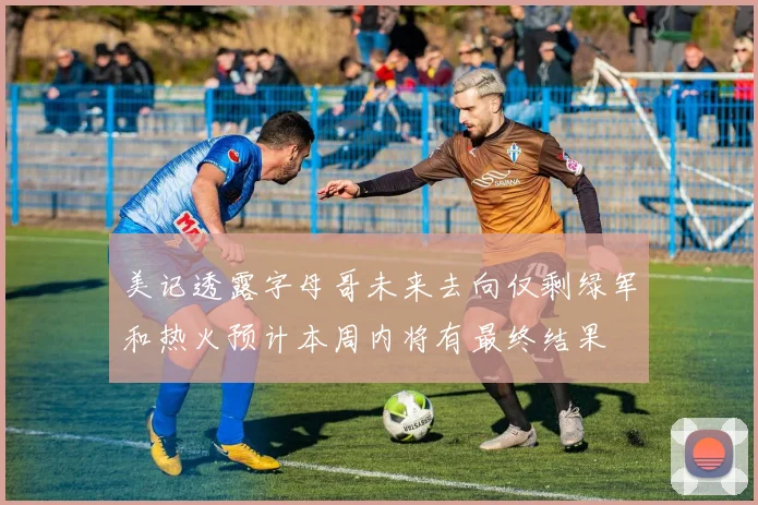 美记透露字母哥未来去向仅剩绿军和热火预计本周内将有最终结果