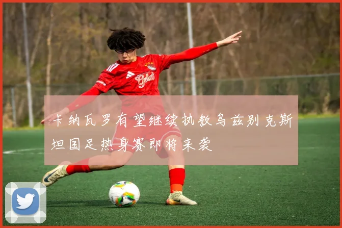 卡纳瓦罗有望继续执教乌兹别克斯坦国足热身赛即将来袭