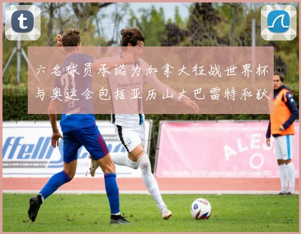 六名球员承诺为加拿大征战世界杯与奥运会包括亚历山大巴雷特和狄龙在内